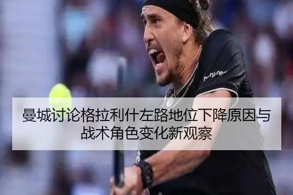 曼城讨论格拉利什左路地位下降原因与战术角色变化新观察