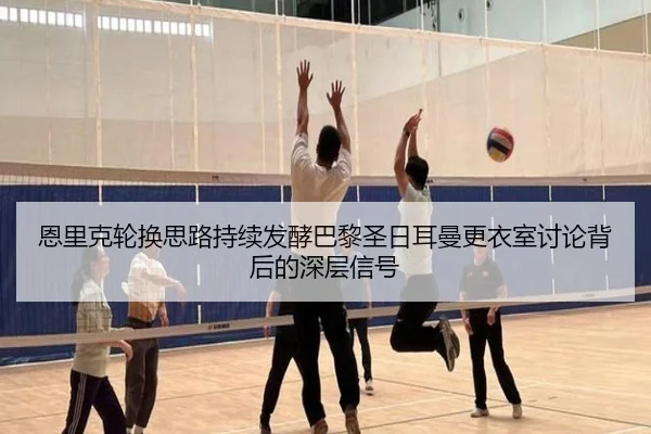 恩里克轮换思路持续发酵巴黎圣日耳曼更衣室讨论背后的深层信号