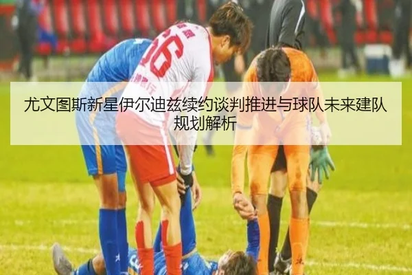 尤文图斯新星伊尔迪兹续约谈判推进与球队未来建队规划解析