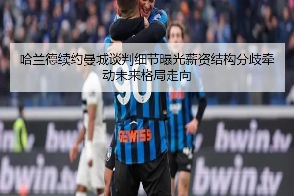 哈兰德续约曼城谈判细节曝光薪资结构分歧牵动未来格局走向