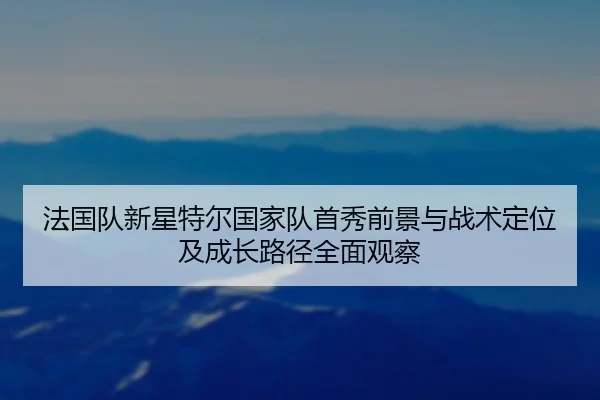 法国队新星特尔国家队首秀前景与战术定位及成长路径全面观察 - kaiyun